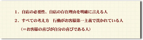 1.自店の必要性、自店の存在理由を明確に言える人 2.すべての考え方・行動がお客様第一主義で貫かれている人 (=お客様の喜びが自分の喜びである人)