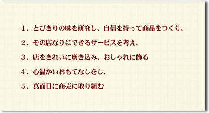 １．とびきりの味を研究し、自信を持って商品をつくり、 ２．その店なりにできるサービスを考え、 ３．店をきれいに磨き込み、おしゃれに飾る ４．心温かいおもてなしをし、 ５．真面目に商売に取り組む